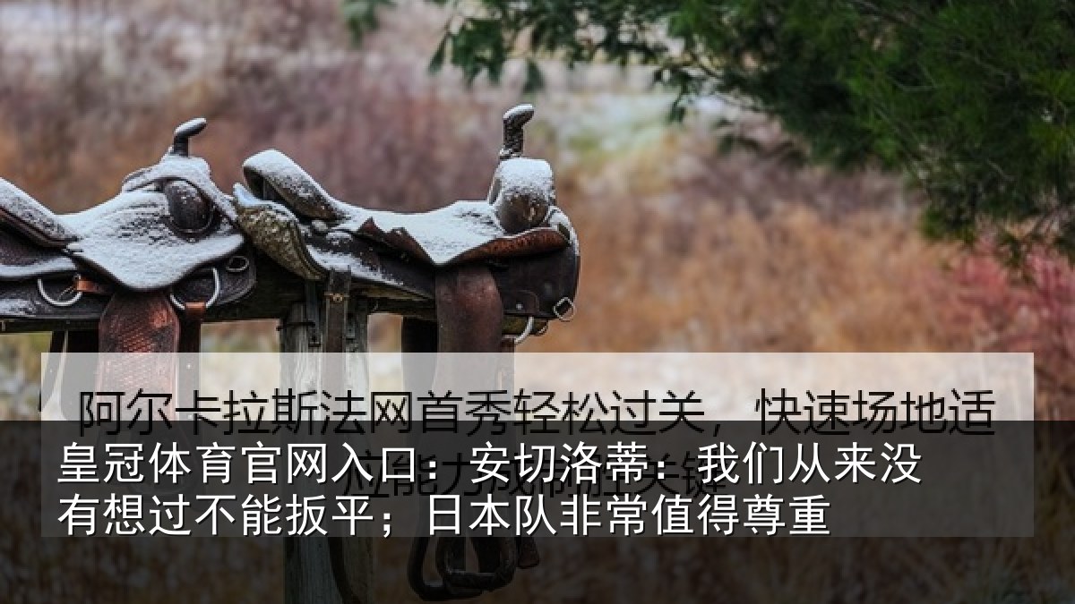 皇冠体育官网入口:安切洛蒂:我们从来没有想过不能扳平;日本队非常值得尊重