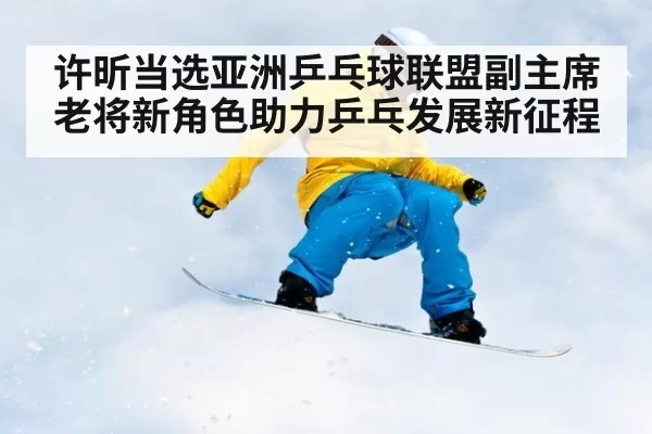 许昕当选亚洲乒乓球联盟副主席 老将新角色助力乒乓发展新征程