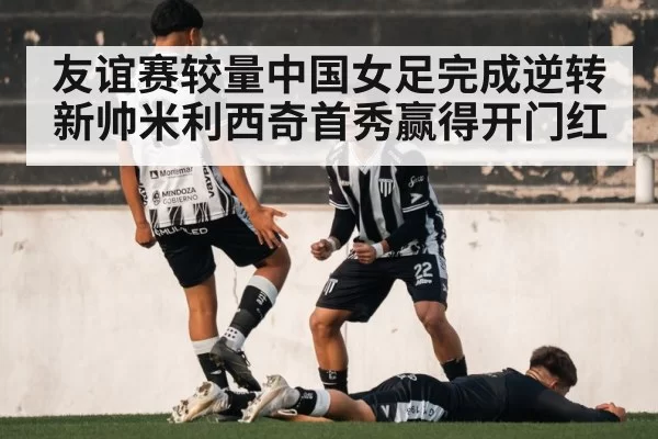 友谊赛较量中国女足完成逆转新帅米利西奇首秀赢得开门红